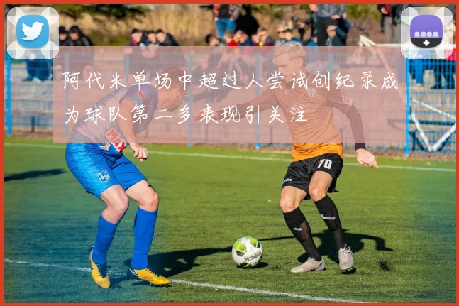 阿代米单场中超过人尝试创纪录成为球队第二多表现引关注