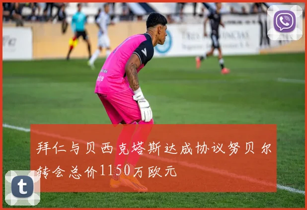 拜仁与贝西克塔斯达成协议努贝尔转会总价1150万欧元