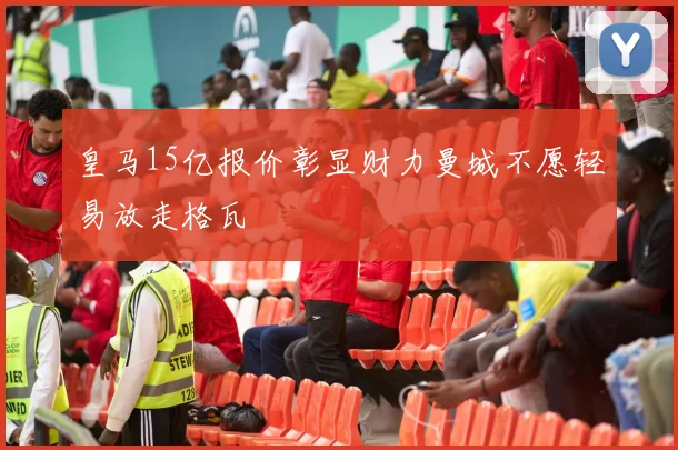 皇马15亿报价彰显财力曼城不愿轻易放走格瓦