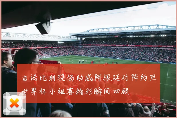 吉诺比利现场助威阿根廷对阵约旦世界杯小组赛精彩瞬间回顾