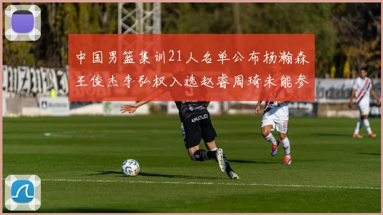 中国男篮集训21人名单公布杨瀚森王俊杰李弘权入选赵睿周琦未能参加