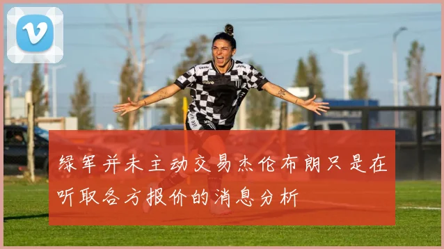 绿军并未主动交易杰伦布朗只是在听取各方报价的消息分析