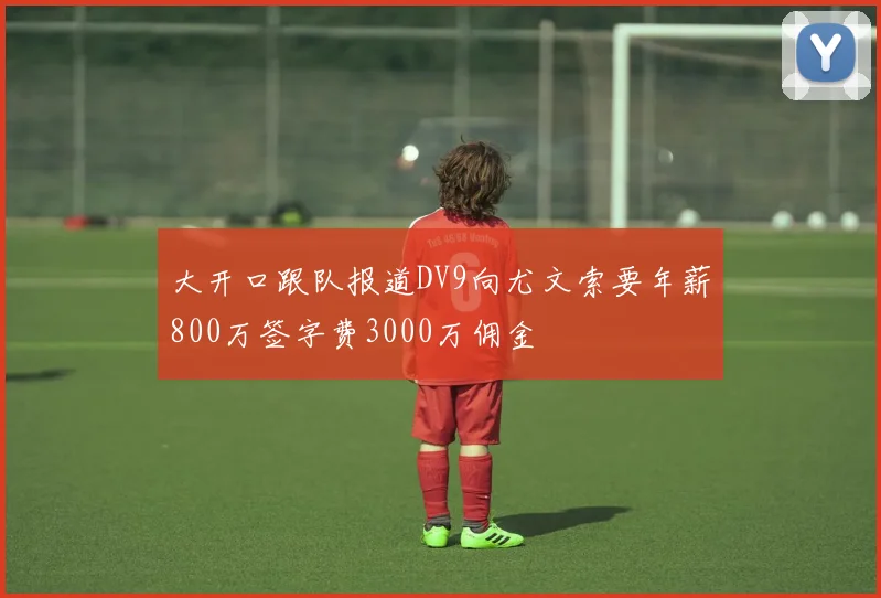 大开口跟队报道DV9向尤文索要年薪800万签字费3000万佣金