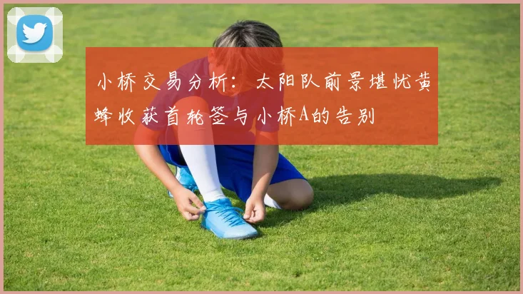 小桥交易分析：太阳队前景堪忧黄蜂收获首轮签与小桥A的告别