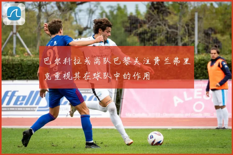巴尔科拉或离队巴黎关注费兰弗里克重视其在球队中的作用