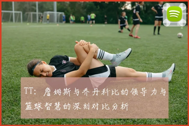 TT：詹姆斯与乔丹科比的领导力与篮球智慧的深刻对比分析