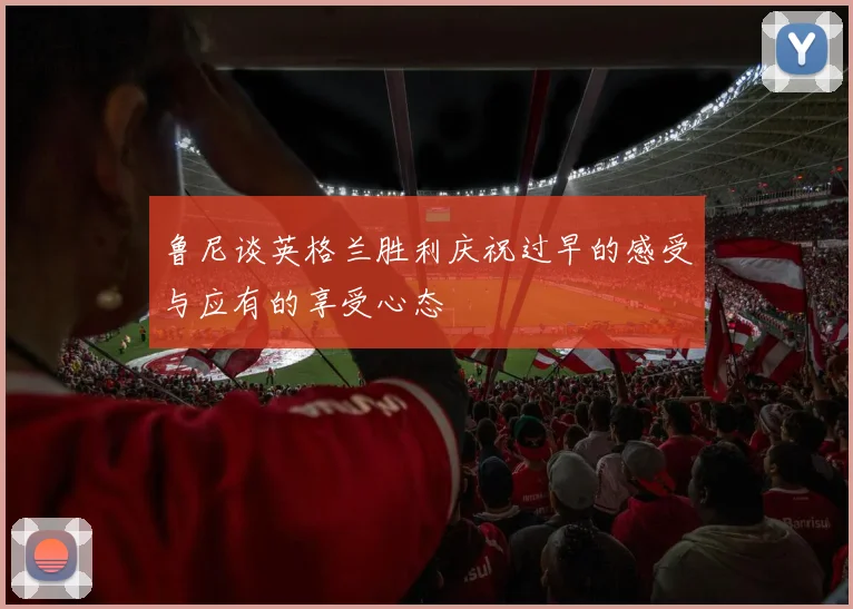 鲁尼谈英格兰胜利庆祝过早的感受与应有的享受心态