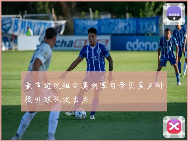 豪华进攻组合奥利塞与登贝莱互补提升球队攻击力